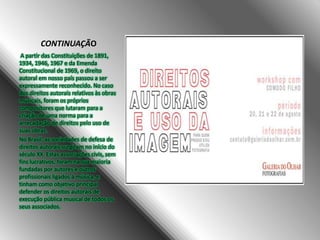 CONTINUAÇÃO
A partir das Constituições de 1891,
1934, 1946, 1967 e da Emenda
Constitucional de 1969, o direito
autoral em nosso país passou a ser
expressamente reconhecido. No caso
dos direitos autorais relativos às obras
musicais, foram os próprios
compositores que lutaram para a
criação de uma norma para a
arrecadação de direitos pelo uso de
suas obras.
No Brasil, as sociedades de defesa de
direitos autorais surgiram no início do
século XX. Estas associações civis, sem
fins lucrativos, foram na sua maioria
fundadas por autores e outros
profissionais ligados à música, e
tinham como objetivo principal
defender os direitos autorais de
execução pública musical de todos os
seus associados.

 