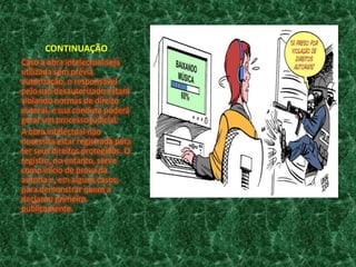 CONTINUAÇÃO
Caso a obra intelectual seja
utilizada sem prévia
autorização, o responsável
pelo uso desautorizado estará
violando normas de direito
autoral, e sua conduta poderá
gerar um processo judicial.
A obra intelectual não
necessita estar registrada para
ter seus direitos protegidos. O
registro, no entanto, serve
como início de prova da
autoria e, em alguns casos,
para demonstrar quem a
declarou primeiro
publicamente.

 