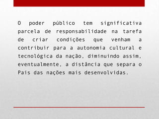 O

poder

público

tem

significativa

parcela de responsabilidade na tarefa
de

criar

condições

que

venham

a

contribuir para a autonomia cultural e

tecnológica da nação, diminuindo assim,
eventualmente, a distância que separa o
Pais das nações mais desenvolvidas.

 