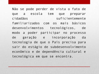Não se pode perder de vista o fato de
que
a
escola
tem
que
preparar
cidadãos
suficientemente
familiarizados com os mais básicos
desenvolvimentos
tecnológicos,
de
modo a poder participar no processo
de
geração
e
incorporação
da
tecnologia de que o País precisa para
sair do estágio de subdesenvolvimento
econômico e de dependência cultural e
tecnológica em que se encontra.

 