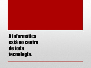 A informática
está no centro
de toda
tecnologia.

 