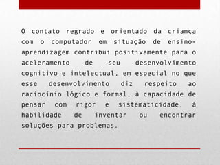 O contato regrado e orientado da criança
com

o

computador

em

situação

de

ensino-

aprendizagem contribui positivamente para o
aceleramento

de

seu

desenvolvimento

cognitivo e intelectual, em especial no que

esse

desenvolvimento

diz

respeito

ao

raciocínio lógico e formal, à capacidade de
pensar

com

habilidade

rigor
de

e

sistematicidade,

inventar

soluções para problemas.

ou

à

encontrar

 