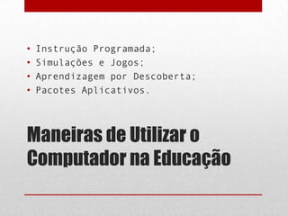 •
•
•
•

Instrução Programada;
Simulações e Jogos;
Aprendizagem por Descoberta;
Pacotes Aplicativos.

Maneiras de Utilizar o
Computador na Educação

 
