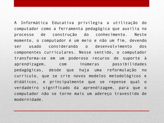 A Informática Educativa privilegia a utilização do
computador como a ferramenta pedagógica que auxilia no
processo
de
construção
do
conhecimento.
Neste
momento, o computador é um meio e não um fim, devendo
ser
usado
considerando
o
desenvolvimento
dos
componentes curriculares. Nesse sentido, o computador
transforma-se em um poderoso recurso de suporte à
aprendizagem,
com
inúmeras
possibilidades
pedagógicas, desde que haja uma reformulação no
currículo, que se crie novos modelos metodológicos e
didáticos, e principalmente que se repense qual o
verdadeiro significado da aprendizagem, para que o
computador não se torne mais um adereço travestido de
modernidade.

 
