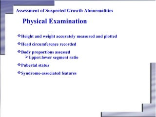 Assessment of Suspected Growth Abnormalities

Physical Examination
Height and weight accurately measured and plotted
Head circumference recorded
Body proportions assessed
Upper:lower segment ratio
Pubertal status
Syndrome-associated features

 