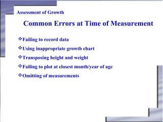 Assessment of Growth

Common Errors at Time of Measurement
Failing to record data
Using inappropriate growth chart
Transposing height and weight
Failing to plot at closest month/year of age
Omitting of measurements

 