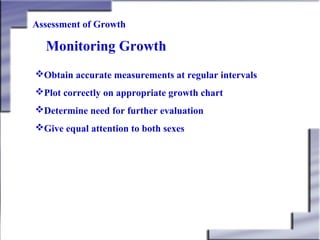 Assessment of Growth

Monitoring Growth
Obtain accurate measurements at regular intervals
Plot correctly on appropriate growth chart
Determine need for further evaluation
Give equal attention to both sexes

 