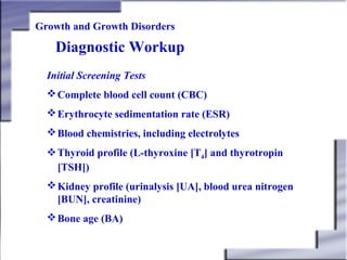 Growth and Growth Disorders

Diagnostic Workup
Initial Screening Tests
 Complete blood cell count (CBC)
 Erythrocyte sedimentation rate (ESR)
 Blood chemistries, including electrolytes
Thyroid profile (L-thyroxine [T4] and thyrotropin
[TSH])
 Kidney profile (urinalysis [UA], blood urea nitrogen
[BUN], creatinine)
 Bone age (BA)

 