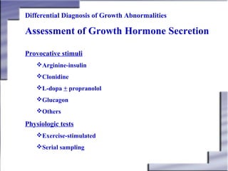 Differential Diagnosis of Growth Abnormalities

Assessment of Growth Hormone Secretion
Provocative stimuli
Arginine-insulin
Clonidine
L-dopa + propranolol
Glucagon
Others

Physiologic tests
Exercise-stimulated
Serial sampling

 