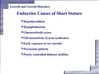 Growth and Growth Disorders

Endocrine Causes of Short Stature
Hypothyroidism
Hypopituitarism
Glucocorticoid excess
GH insensitivity (Laron syndrome)
Early exposure to sex steroids
Precocious puberty
Poorly controlled diabetes mellitus

 