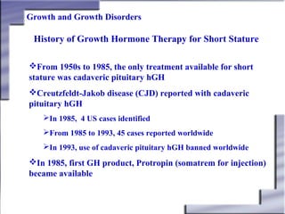 Growth and Growth Disorders

History of Growth Hormone Therapy for Short Stature
From 1950s to 1985, the only treatment available for short
stature was cadaveric pituitary hGH
Creutzfeldt-Jakob disease (CJD) reported with cadaveric
pituitary hGH
In 1985, 4 US cases identified
From 1985 to 1993, 45 cases reported worldwide
In 1993, use of cadaveric pituitary hGH banned worldwide

In 1985, first GH product, Protropin (somatrem for injection)
became available

 