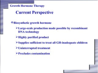 Growth Hormone Therapy

Current Perspective
Biosynthetic growth hormone
 Large-scale production made possible by recombinant
DNA technology
 Highly purified product
 Supplies sufficient to treat all GH-inadequate children
 Uninterrupted treatment
 Precludes contamination

 