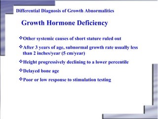 Differential Diagnosis of Growth Abnormalities

Growth Hormone Deficiency
Other systemic causes of short stature ruled out
After 3 years of age, subnormal growth rate usually less
than 2 inches/year (5 cm/year)
Height progressively declining to a lower percentile
Delayed bone age
Poor or low response to stimulation testing

 