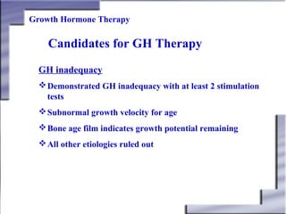 Growth Hormone Therapy

Candidates for GH Therapy
GH inadequacy
 Demonstrated GH inadequacy with at least 2 stimulation
tests
 Subnormal growth velocity for age
 Bone age film indicates growth potential remaining
 All other etiologies ruled out

 