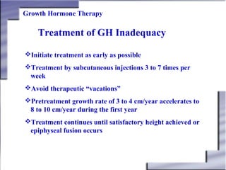 Growth Hormone Therapy

Treatment of GH Inadequacy
Initiate treatment as early as possible
Treatment by subcutaneous injections 3 to 7 times per
week
Avoid therapeutic “vacations”
Pretreatment growth rate of 3 to 4 cm/year accelerates to
8 to 10 cm/year during the first year
Treatment continues until satisfactory height achieved or
epiphyseal fusion occurs

 