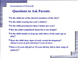 Assessment of Growth

Questions to Ask Parents
Is the child one of the shortest members of the class?
Is the child wearing last year’s clothes?
Is the child growing less than 2 inches per year?
Has the child complained about his or her height?
Is the child unable to keep up with others of the same age at
play?
Does the child show signs of early sexual development?
(Before 8 years in girls and before 9 years in boys)

Does a 13-year-old girl or 15-year-old boy fail to show sings of
puberty?

 