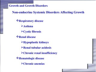 Growth and Growth Disorders

Non-endocrine Systemic Disorders Affecting Growth
Respiratory disease
Asthma
Cystic fibrosis
Renal disease
Hypoplastic kidneys
Renal tubular acidosis
Chronic renal insufficiency
Hematologic disease
Chronic anemias

 