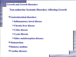 Growth and Growth Disorders

Non-endocrine Systemic Disorders Affecting Growth
Gastrointestinal disorders
Inflammatory bowel disease
Chronic liver disease
Celiac disease
Cystic fibrosis
Other malabsorption diseases
Malnutrition
Diabetes mellitus
Cardiac diseases

 