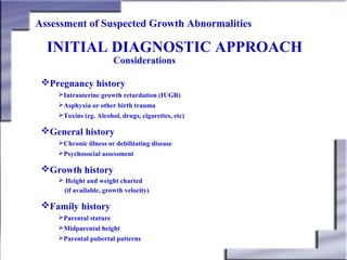 Assessment of Suspected Growth Abnormalities

INITIAL DIAGNOSTIC APPROACH
Considerations

Pregnancy history
Intrauterine growth retardation (IUGR)
Asphyxia or other birth trauma
Toxins (eg. Alcohol, drugs, cigarettes, etc)

General history
Chronic illness or debilitating disease
Psychosocial assessment

Growth history
 Height and weight charted
(if available, growth velocity)

Family history
Parental stature
Midparental height
Parental pubertal patterns

 