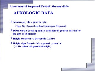 Assessment of Suspected Growth Abnormalities

AUXOLOGIC DATA
Abnormally slow growth rate
Ages 3 to 12 years: Less than 2 inches/year (5 cm/year)

Downwardly crossing centile channels on growth chart after
the age of 18 months
Height below third percentile (-2 SD)
Height significantly below genetic potential
(-2 SD below midparental height)

 