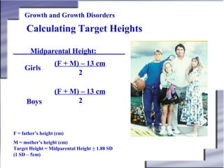 Growth and Growth Disorders

Calculating Target Heights
Midparental Height:
Girls

Boys

(F + M) – 13 cm
2
(F + M) – 13 cm
2

F = father’s height (cm)
M = mother’s height (cm)
Target Height = Midparental Height + 1.88 SD
(1 SD – 5cm)

 