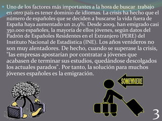  Uno de los factores más importantes a la hora de buscar trabajo

en otro país es tener dominio de idiomas. La crisis ha hecho que el
número de españoles que se deciden a buscarse la vida fuera de
España haya aumentado un 21,9%. Desde 2009, han emigrado casi
350.000 españoles, la mayoría de ellos jóvenes, según datos del
Padrón de Españoles Residentes en el Extranjero (PERE) del
Instituto Nacional de Estadística (INE). Los años venideros no

son muy alentadores. De hecho, cuando se superase la crisis,
"las empresas apostarían por contratar a jóvenes que
acabasen de terminar sus estudios, quedándose descolgados
los actuales parados". Por tanto, la solución para muchos
jóvenes españoles es la emigración.

3

 