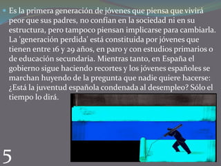  Es la primera generación de jóvenes que piensa que vivirá

peor que sus padres, no confían en la sociedad ni en su
estructura, pero tampoco piensan implicarse para cambiarla.
La 'generación perdida' está constituida por jóvenes que
tienen entre 16 y 29 años, en paro y con estudios primarios o
de educación secundaria. Mientras tanto, en España el
gobierno sigue haciendo recortes y los jóvenes españoles se
marchan huyendo de la pregunta que nadie quiere hacerse:
¿Está la juventud española condenada al desempleo? Sólo el
tiempo lo dirá.

5

 