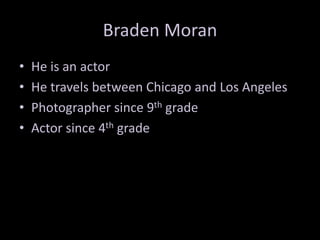 Braden Moran
•
•
•
•

He is an actor
He travels between Chicago and Los Angeles
Photographer since 9th grade
Actor since 4th grade

 
