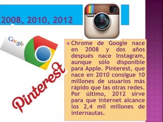  Chrome de Google nace
en 2008 y dos años
después nace Instagram,
aunque sólo disponible
para Apple. Pinterest, que
nace en 2010 consigue 10
millones de usuarios más
rápido que las otras redes.
Por último, 2012 sirve
para que internet alcance
los 2,4 mil millones de
internautas.
 