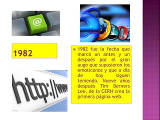  1982 fue la fecha que
marcó un antes y un
después por el gran
auge que supusieron los
emoticonos y que a día
de hoy siguen
teniendo. Nueve años
después Tim Berners
Lee, de la CERN crea la
primera página web.
 