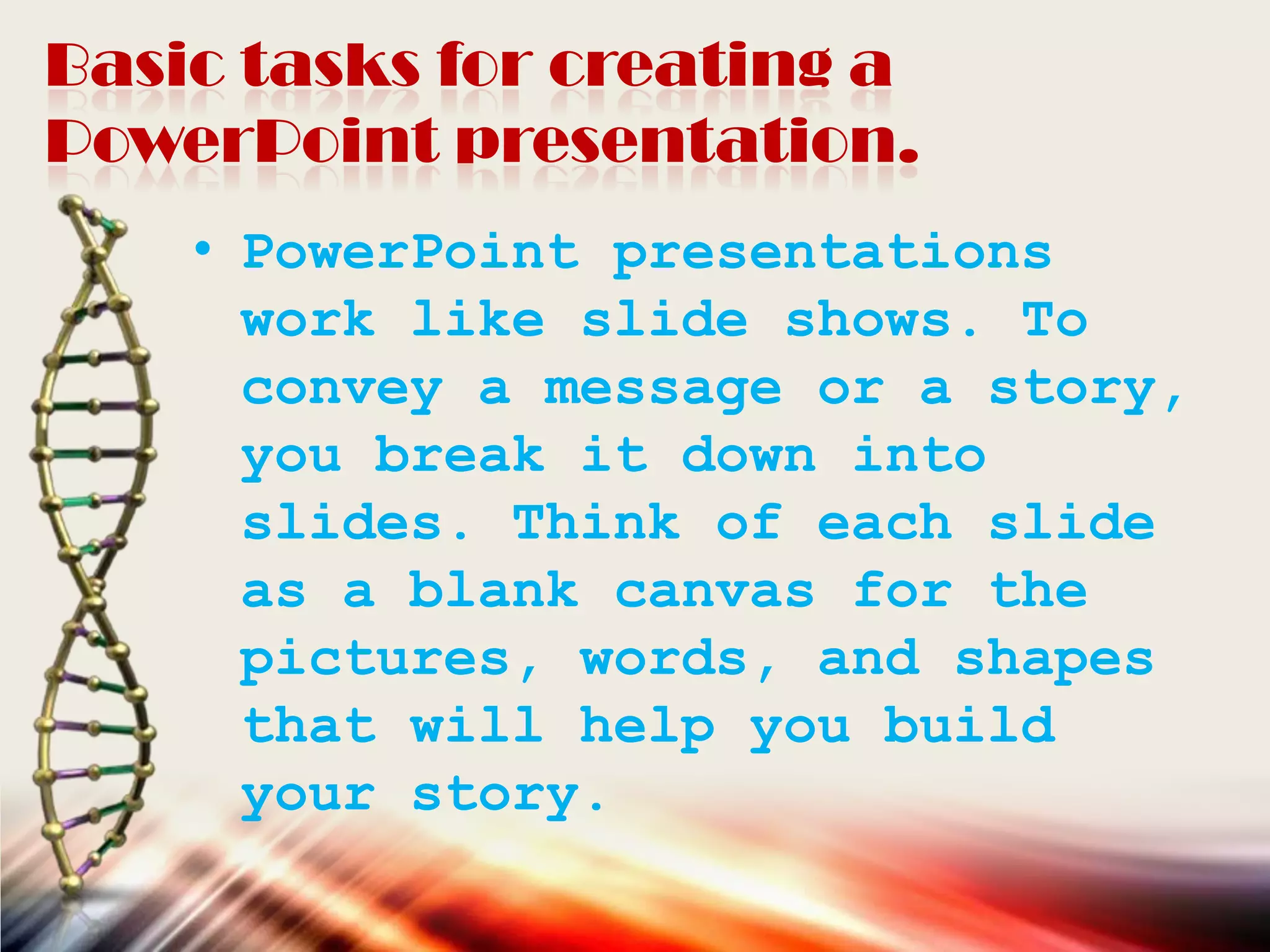 Basic tasks for creating a
PowerPoint presentation.
• PowerPoint presentations
work like slide shows. To
convey a message or a story,
you break it down into
slides. Think of each slide
as a blank canvas for the
pictures, words, and shapes
that will help you build
your story.
 
