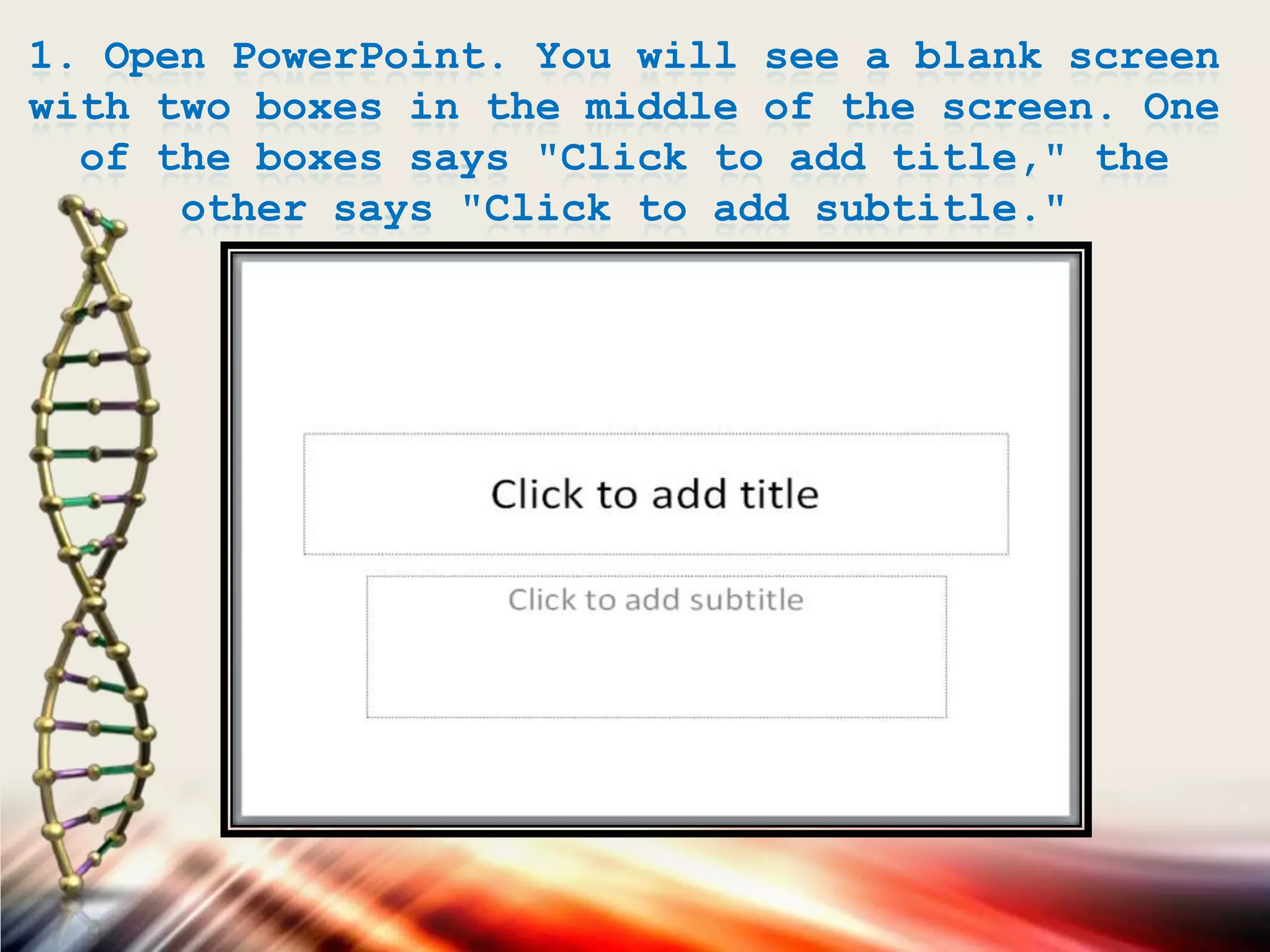 1. Open PowerPoint. You will see a blank screen
with two boxes in the middle of the screen. One
of the boxes says "Click to add title," the
other says "Click to add subtitle."
 