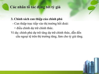 Các nhân tố tác động tới tỷ giá
3. Chính sách can thiệp của chính phủ
- Can thiệp trực tiếp vào thị trường hối đoái:
+ điều chỉnh dự trữ chính thức.
Ví dụ: chính phủ dự trữ tăng dự trữ chính thức, dẫn đến
cầu ngoại tệ trên thị trường tăng, làm cho tỷ giá tăng.
 