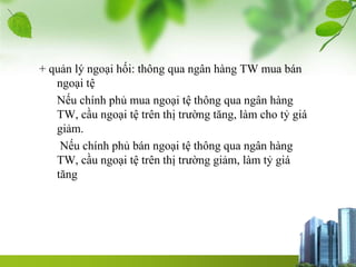 + quản lý ngoại hối: thông qua ngân hàng TW mua bán
ngoại tệ
Nếu chính phủ mua ngoại tệ thông qua ngân hàng
TW, cầu ngoại tệ trên thị trường tăng, làm cho tỷ giá
giảm.
Nếu chính phủ bán ngoại tệ thông qua ngân hàng
TW, cầu ngoại tệ trên thị trường giảm, làm tỷ giá
tăng
 