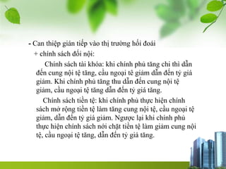 - Can thiệp gián tiếp vào thị trường hối đoái
+ chính sách đối nội:
Chính sách tài khóa: khi chính phủ tăng chi thì dẫn
đến cung nội tệ tăng, cầu ngoại tê giảm dẫn đến tỷ giá
giảm. Khi chính phủ tăng thu dẫn đến cung nội tệ
giảm, cầu ngoại tệ tăng dẫn đến tỷ giá tăng.
Chính sách tiền tệ: khi chính phủ thực hiện chính
sách mở rộng tiền tệ làm tăng cung nội tệ, cầu ngoại tệ
giảm, dẫn đến tỷ giá giảm. Ngược lại khi chính phủ
thực hiện chính sách nới chặt tiền tệ làm giảm cung nội
tệ, cầu ngoại tệ tăng, dẫn đến tỷ giá tăng.
 