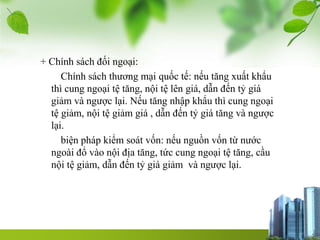 + Chính sách đối ngoại:
Chính sách thương mại quốc tế: nếu tăng xuất khẩu
thì cung ngoại tệ tăng, nội tệ lên giá, dẫn đến tỷ giá
giảm và ngược lại. Nếu tăng nhập khẩu thì cung ngoại
tệ giảm, nội tệ giảm giá , dẫn đến tỷ giá tăng và ngược
lại.
biện pháp kiểm soát vốn: nếu nguồn vốn từ nước
ngoài đổ vào nội địa tăng, tức cung ngoại tệ tăng, cầu
nội tệ giảm, dẫn đến tỷ giá giảm và ngược lại.
 