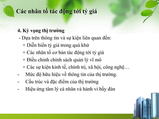 Các nhân tố tác động tới tỷ giá
4. Kỳ vọng thị trường
- Dựa trên thông tin và sự kiện liên quan đến:
+ Diễn biến tỷ giá trong quá khứ
+ Các nhân tố cơ bản tác động tới tỷ giá
+ Điều chỉnh chính sách quản lý vĩ mô
+ Các sự kiện kinh tế, chính trị, xã hội, công nghệ…
- Mức độ hữu hiệu về thông tin của thị trường.
- Cấu trúc và đặc điểm của thị trường
- Hiệu ứng tâm lý cá nhân và hành vi bầy đàn
 