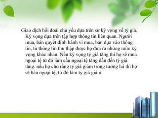 Giao dịch hối đoái chủ yếu dựa trên sự kỳ vọng về tỷ giá.
Kỳ vọng dựa trên tập hợp thông tin liên quan. Người
mua, bán quyết định hành vi mua, bán dựa vào thông
tin, từ thông tin thu thập được họ đưa ra những mức kỳ
vọng khác nhau. Nếu kỳ vọng tỷ giá tăng thì họ sẽ mua
ngoại tệ từ đó làm cầu ngoại tệ tăng dẫn đến tỷ giá
tăng. nếu họ cho rằng tỷ giá giảm trong tương lai thì họ
sẽ bán ngoại tệ, từ đó làm tỷ giá giảm.
 