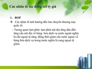 Các nhân tố tác động tới tỷ giá
1. BOP
 Các nhân tố ảnh hưởng đến lưu chuyển thương mại
quốc tế:
- Tương quan lạm phát: lạm phát nội địa tăng dân đến
tăng cầu nội địa về hàng hóa dịch vụ nước ngoài nghĩa
là cầu ngoại tệ tăng, đồng thời giảm cầu nước ngoai về
hàng hóa dịch vụ trong nước nghĩa là cung ngoại tệ
giảm.
 