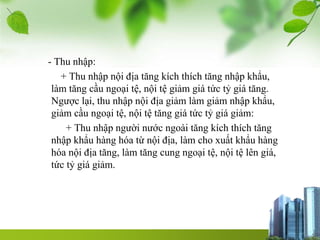 - Thu nhập:
+ Thu nhập nội địa tăng kích thích tăng nhập khẩu,
làm tăng cầu ngoại tệ, nội tệ giảm giá tức tỷ giá tăng.
Ngược lại, thu nhập nội địa giảm làm giảm nhập khẩu,
giảm cầu ngoại tệ, nội tệ tăng giá tức tỷ giá giảm:
+ Thu nhập người nước ngoài tăng kích thích tăng
nhập khẩu hàng hóa từ nội địa, làm cho xuất khẩu hàng
hóa nội địa tăng, làm tăng cung ngoại tệ, nội tệ lên giá,
tức tỷ giá giảm.
 
