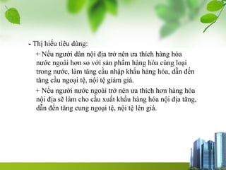 - Thị hiếu tiêu dùng:
+ Nếu người dân nội địa trở nên ưa thích hàng hóa
nước ngoài hơn so với sản phẩm hàng hóa cùng loại
trong nước, làm tăng cầu nhập khẩu hàng hóa, dẫn đến
tăng cầu ngoại tệ, nội tệ giảm giá.
+ Nếu người nước ngoài trở nên ưa thích hơn hàng hóa
nội địa sẽ làm cho cầu xuất khẩu hàng hóa nội địa tăng,
dẫn đến tăng cung ngoại tệ, nội tệ lên giá.
 