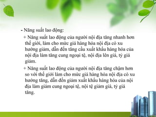- Năng suất lao động:
+ Năng suất lao động của người nội địa tăng nhanh hơn
thế giới, làm cho mức giá hàng hóa nội địa có xu
hướng giảm, dẫn đến tăng cầu xuất khẩu hàng hóa của
nội địa làm tăng cung ngoại tệ, nội địa lên giá, tỷ giá
giảm.
+ Năng suất lao động của người nội địa tăng chậm hơn
so với thế giới làm cho mức giá hàng hóa nội địa có xu
hướng tăng, dẫn đến giảm xuất khẩu hàng hóa của nội
địa làm giảm cung ngoại tệ, nội tệ giảm giá, tỷ giá
tăng.
 