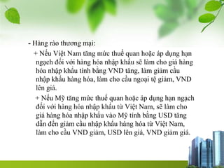 - Hàng rào thương mại:
+ Nếu Việt Nam tăng mức thuế quan hoặc áp dụng hạn
ngạch đối với hàng hóa nhập khẩu sẽ làm cho giá hàng
hóa nhập khẩu tính bằng VND tăng, làm giảm cầu
nhập khẩu hàng hóa, làm cho cầu ngoại tệ giảm, VND
lên giá.
+ Nếu Mỹ tăng mức thuế quan hoặc áp dụng hạn ngạch
đối với hàng hóa nhập khẩu từ Việt Nam, sẽ làm cho
giá hàng hóa nhập khẩu vào Mỹ tính bằng USD tăng
dẫn đến giảm cầu nhập khẩu hàng hóa từ Việt Nam,
làm cho cầu VND giảm, USD lên giá, VND giảm giá.
 