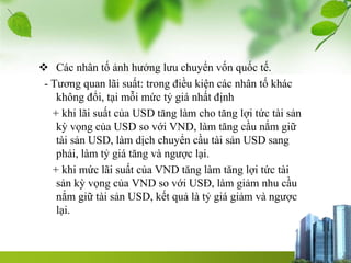  Các nhân tố ảnh hưởng lưu chuyển vốn quốc tế.
- Tương quan lãi suất: trong điều kiện các nhân tố khác
không đổi, tại mỗi mức tỷ giá nhất định
+ khi lãi suất của USD tăng làm cho tăng lợi tức tài sản
kỳ vọng của USD so với VND, làm tăng cầu nắm giữ
tài sản USD, làm dịch chuyển cầu tài sản USD sang
phải, làm tỷ giá tăng và ngược lại.
+ khi mức lãi suất của VND tăng làm tăng lợi tức tài
sản kỳ vọng của VND so với USĐ, làm giảm nhu cầu
nắm giữ tài sản USD, kết quả là tỷ giá giảm và ngược
lại.
 