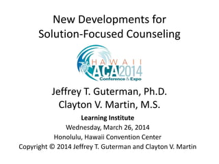 New Developments for
Solution-Focused Counseling
Jeffrey T. Guterman, Ph.D.
Clayton V. Martin, M.S.
Learning Institute
Wednesday, March 26, 2014
Honolulu, Hawaii Convention Center
Copyright © 2014 Jeffrey T. Guterman and Clayton V. Martin
 