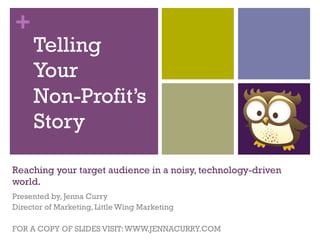 +
Reaching your target audience in a noisy, technology-driven
world.
Presented by, Jenna Curry
Director of Marketing, Little Wing Marketing
FOR A COPY OF SLIDES VISIT:WWW.JENNACURRY.COM
Telling
Your
Non-Profit’s
Story
 