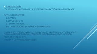  2. BREVE RESEÑA
“GRUPOS ASOCIADOS PARA LA INVESTIGACIÓN-ACCIÓN EN LA ENSEÑANZA
*NIVELES EDUCATIVOS:
- E. INFANTIL
- E. L...