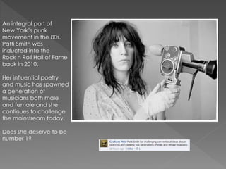 An integral part of
New York’s punk
movement in the 80s,
Patti Smith was
inducted into the
Rock n Roll Hall of Fame
back in 2010.
Her influential poetry
and music has spawned
a generation of
musicians both male
and female and she
continues to challenge
the mainstream today.
Does she deserve to be
number 1?
 