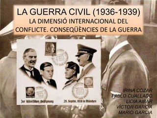 LA GUERRA CIVIL (1936-1939)
LA DIMENSIÓ INTERNACIONAL DEL
CONFLICTE. CONSEQÜÈNCIES DE LA GUERRA
IRINA CÓZAR
PABLO CUALLADO
LIDIA AIBAR
VÍCTOR GARCÍA
MARIO GARCIA
 