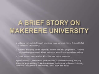  Makerere University is Uganda's largest and oldest university. It was first established
as a technical school in 1922.
 Makerere University offers Bachelors, masters and PhD programmes. Makerere
University has approximately 40,000 students of whom 5-10% are graduate students.
 Female students comprise about 45% of the total student population.
Approximately 12,000 students graduate from Makerere University annually.
There are approximately 3,500 International Students at Makerere University,
from over 10 countries in and outside Africa. See Chart below;
 